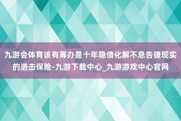 九游会体育该有筹办是十年隐债化解不息告捷现实的进击保险-九游下载中心_九游游戏中心官网