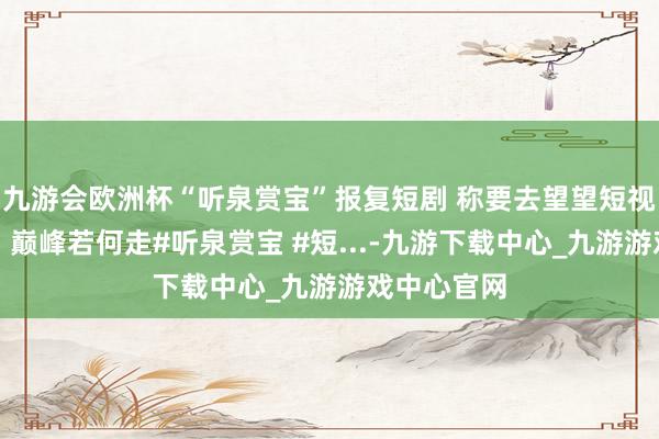 九游会欧洲杯“听泉赏宝”报复短剧 称要去望望短视频（短剧）巅峰若何走#听泉赏宝 #短...-九游下载中心_九游游戏中心官网