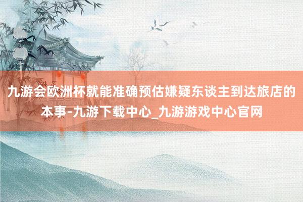 九游会欧洲杯就能准确预估嫌疑东谈主到达旅店的本事-九游下载中心_九游游戏中心官网
