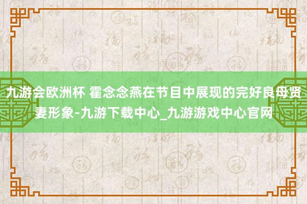 九游会欧洲杯 霍念念燕在节目中展现的完好良母贤妻形象-九游下载中心_九游游戏中心官网