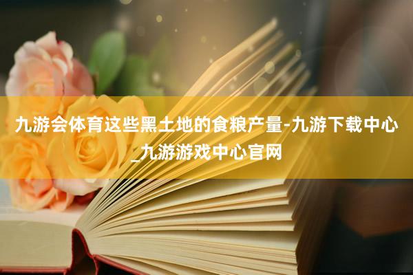 九游会体育这些黑土地的食粮产量-九游下载中心_九游游戏中心官网