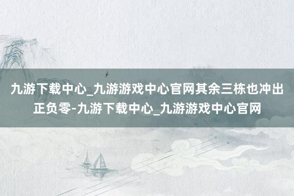 九游下载中心_九游游戏中心官网其余三栋也冲出正负零-九游下载中心_九游游戏中心官网