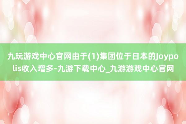 九玩游戏中心官网由于(1)集团位于日本的Joypolis收入增多-九游下载中心_九游游戏中心官网