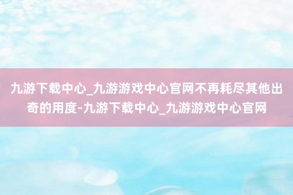 九游下载中心_九游游戏中心官网不再耗尽其他出奇的用度-九游下载中心_九游游戏中心官网