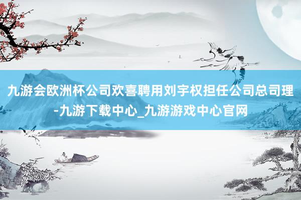 九游会欧洲杯公司欢喜聘用刘宇权担任公司总司理-九游下载中心_九游游戏中心官网
