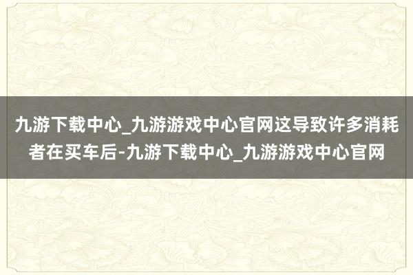 九游下载中心_九游游戏中心官网这导致许多消耗者在买车后-九游下载中心_九游游戏中心官网