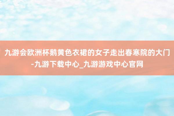 九游会欧洲杯鹅黄色衣裙的女子走出春寒院的大门-九游下载中心_九游游戏中心官网