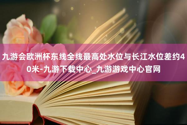 九游会欧洲杯东线全线最高处水位与长江水位差约40米-九游下载中心_九游游戏中心官网
