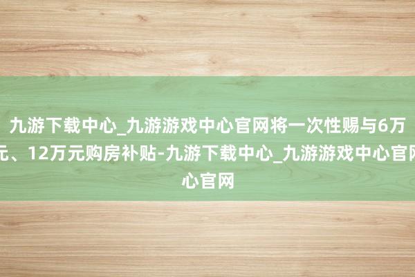 九游下载中心_九游游戏中心官网将一次性赐与6万元、12万元购房补贴-九游下载中心_九游游戏中心官网