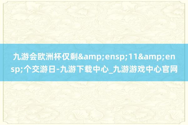 九游会欧洲杯仅剩 11 个交游日-九游下载中心_九游游戏中心官网