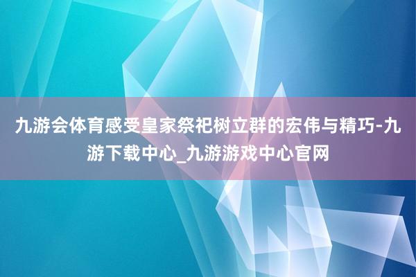 九游会体育感受皇家祭祀树立群的宏伟与精巧-九游下载中心_九游游戏中心官网