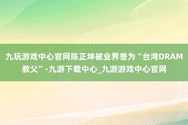 九玩游戏中心官网陈正坤被业界誉为“台湾DRAM教父”-九游下载中心_九游游戏中心官网