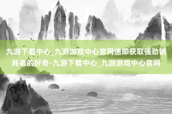 九游下载中心_九游游戏中心官网速即获取强劲销耗者的好奇-九游下载中心_九游游戏中心官网