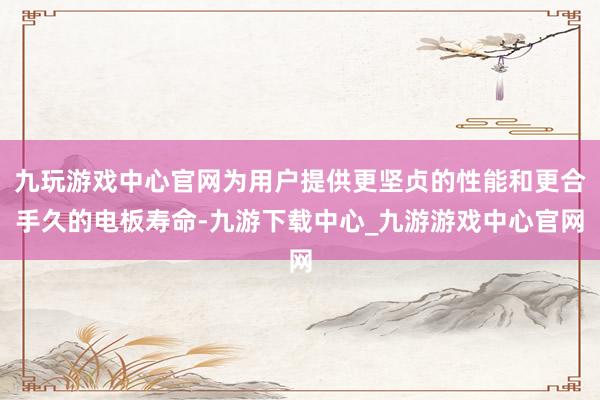 九玩游戏中心官网为用户提供更坚贞的性能和更合手久的电板寿命-九游下载中心_九游游戏中心官网