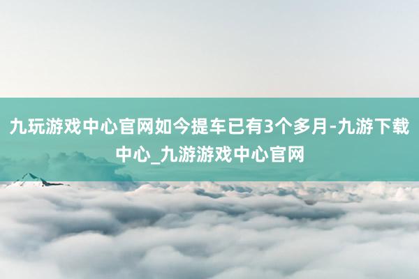 九玩游戏中心官网如今提车已有3个多月-九游下载中心_九游游戏中心官网