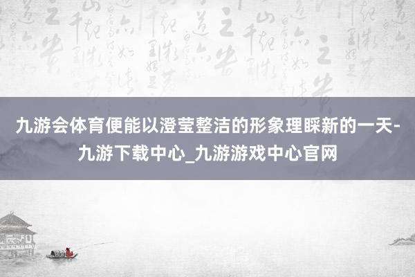 九游会体育便能以澄莹整洁的形象理睬新的一天-九游下载中心_九游游戏中心官网