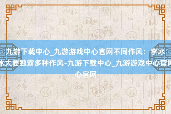 九游下载中心_九游游戏中心官网不同作风：李冰冰大要独霸多种作风-九游下载中心_九游游戏中心官网