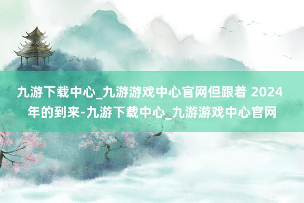 九游下载中心_九游游戏中心官网但跟着 2024 年的到来-九游下载中心_九游游戏中心官网