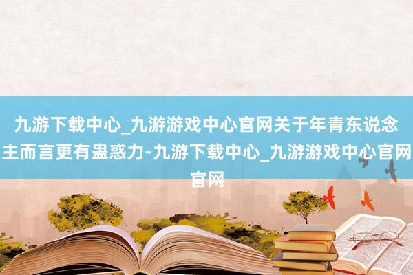 九游下载中心_九游游戏中心官网关于年青东说念主而言更有蛊惑力-九游下载中心_九游游戏中心官网