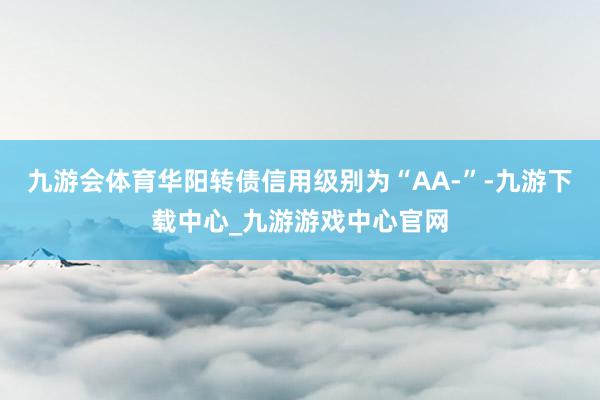 九游会体育华阳转债信用级别为“AA-”-九游下载中心_九游游戏中心官网