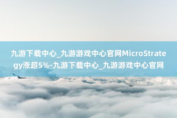九游下载中心_九游游戏中心官网MicroStrategy涨超5%-九游下载中心_九游游戏中心官网