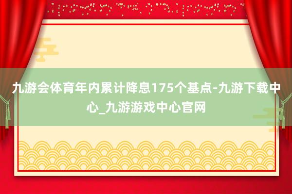 九游会体育年内累计降息175个基点-九游下载中心_九游游戏中心官网