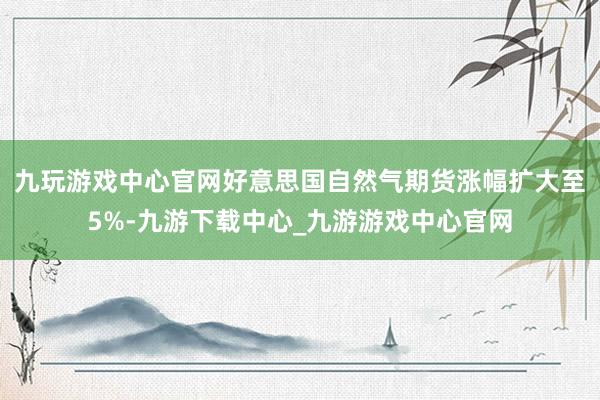 九玩游戏中心官网好意思国自然气期货涨幅扩大至5%-九游下载中心_九游游戏中心官网