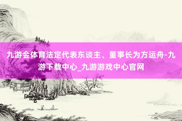 九游会体育法定代表东谈主、董事长为方运舟-九游下载中心_九游游戏中心官网