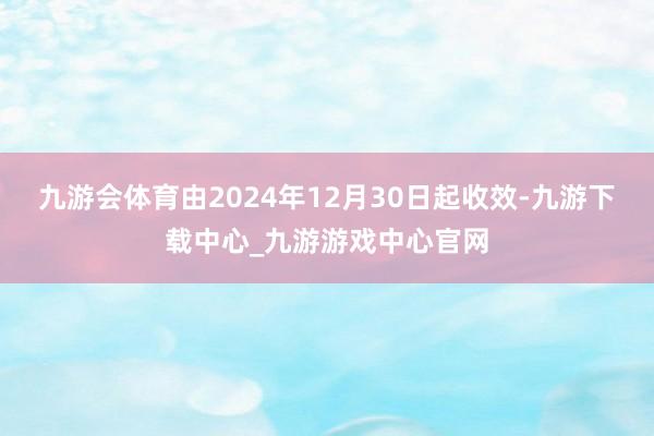 九游会体育由2024年12月30日起收效-九游下载中心_九游游戏中心官网