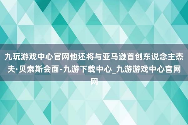 九玩游戏中心官网他还将与亚马逊首创东说念主杰夫·贝索斯会面-九游下载中心_九游游戏中心官网
