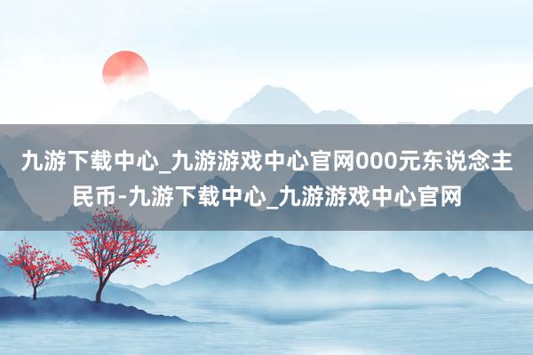 九游下载中心_九游游戏中心官网000元东说念主民币-九游下载中心_九游游戏中心官网