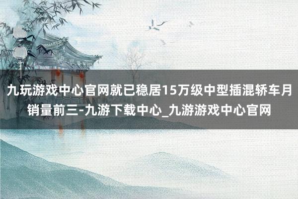 九玩游戏中心官网就已稳居15万级中型插混轿车月销量前三-九游下载中心_九游游戏中心官网