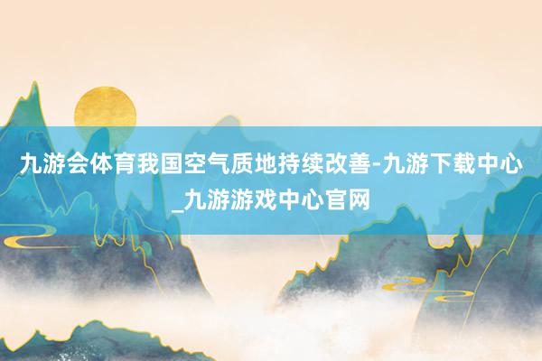 九游会体育我国空气质地持续改善-九游下载中心_九游游戏中心官网