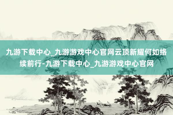 九游下载中心_九游游戏中心官网云顶新耀何如络续前行-九游下载中心_九游游戏中心官网