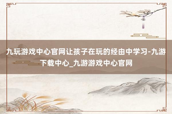九玩游戏中心官网让孩子在玩的经由中学习-九游下载中心_九游游戏中心官网