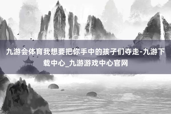 九游会体育我想要把你手中的孩子们夺走-九游下载中心_九游游戏中心官网