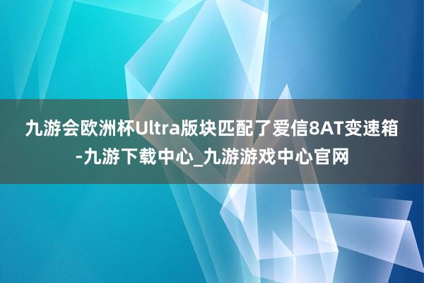 九游会欧洲杯Ultra版块匹配了爱信8AT变速箱-九游下载中心_九游游戏中心官网
