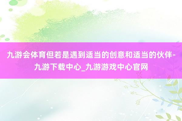 九游会体育但若是遇到适当的创意和适当的伙伴-九游下载中心_九游游戏中心官网
