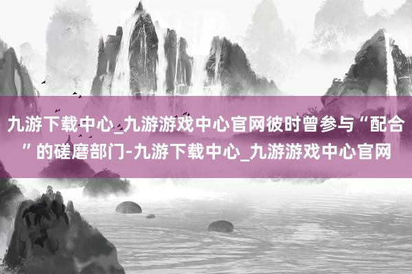 九游下载中心_九游游戏中心官网彼时曾参与“配合”的磋磨部门-九游下载中心_九游游戏中心官网