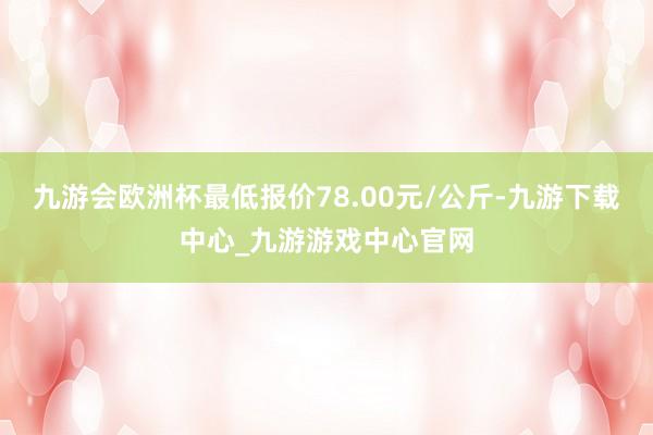 九游会欧洲杯最低报价78.00元/公斤-九游下载中心_九游游戏中心官网