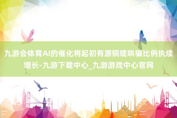 九游会体育AI的催化将起初有源铜缆哄骗比例执续增长-九游下载中心_九游游戏中心官网