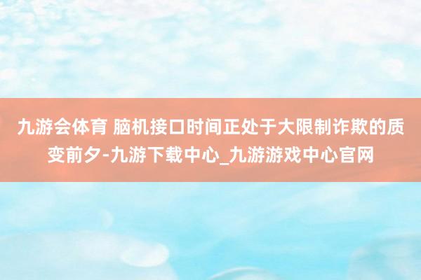 九游会体育 　　脑机接口时间正处于大限制诈欺的质变前夕-九游下载中心_九游游戏中心官网