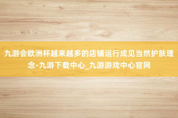 九游会欧洲杯越来越多的店铺运行成见当然护肤理念-九游下载中心_九游游戏中心官网