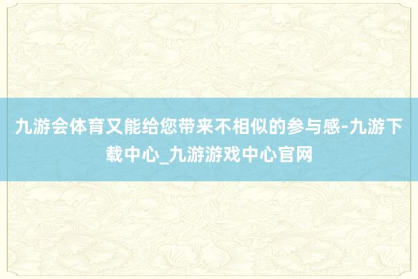 九游会体育又能给您带来不相似的参与感-九游下载中心_九游游戏中心官网