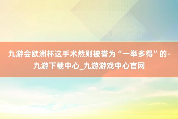 九游会欧洲杯这手术然则被誉为“一举多得”的-九游下载中心_九游游戏中心官网