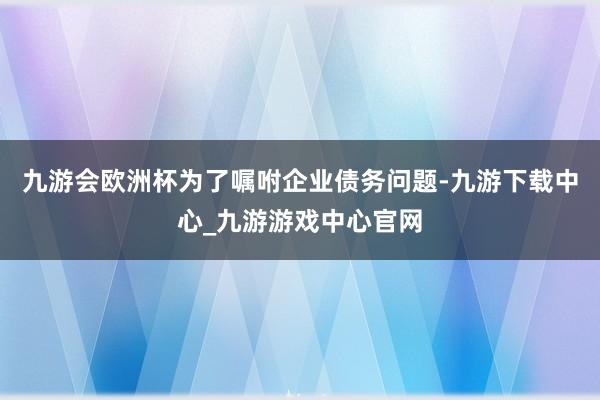 九游会欧洲杯为了嘱咐企业债务问题-九游下载中心_九游游戏中心官网