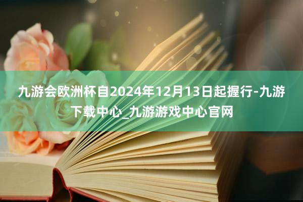 九游会欧洲杯自2024年12月13日起握行-九游下载中心_九游游戏中心官网