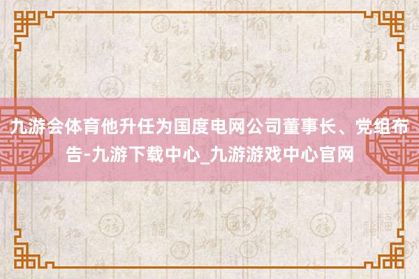 九游会体育他升任为国度电网公司董事长、党组布告-九游下载中心_九游游戏中心官网