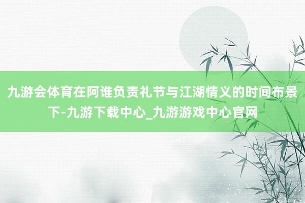 九游会体育在阿谁负责礼节与江湖情义的时间布景下-九游下载中心_九游游戏中心官网