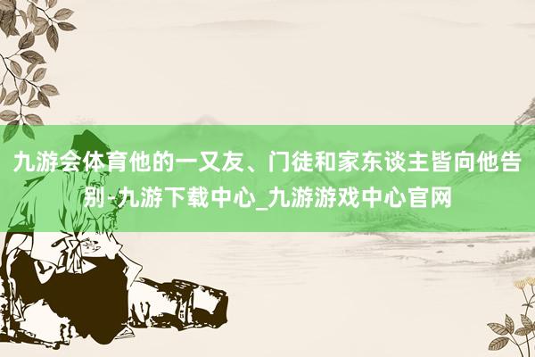 九游会体育他的一又友、门徒和家东谈主皆向他告别-九游下载中心_九游游戏中心官网